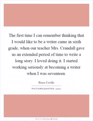 The first time I can remember thinking that I would like to be a writer came in sixth grade, when our teacher Mrs. Crandall gave us an extended period of time to write a long story. I loved doing it. I started working seriously at becoming a writer when I was seventeen Picture Quote #1