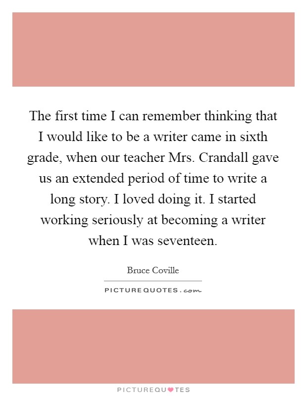The first time I can remember thinking that I would like to be a writer came in sixth grade, when our teacher Mrs. Crandall gave us an extended period of time to write a long story. I loved doing it. I started working seriously at becoming a writer when I was seventeen. Picture Quote #1