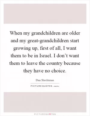 When my grandchildren are older and my great-grandchildren start growing up, first of all, I want them to be in Israel. I don’t want them to leave the country because they have no choice Picture Quote #1