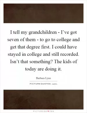 I tell my grandchildren - I’ve got seven of them - to go to college and get that degree first. I could have stayed in college and still recorded. Isn’t that something? The kids of today are doing it Picture Quote #1
