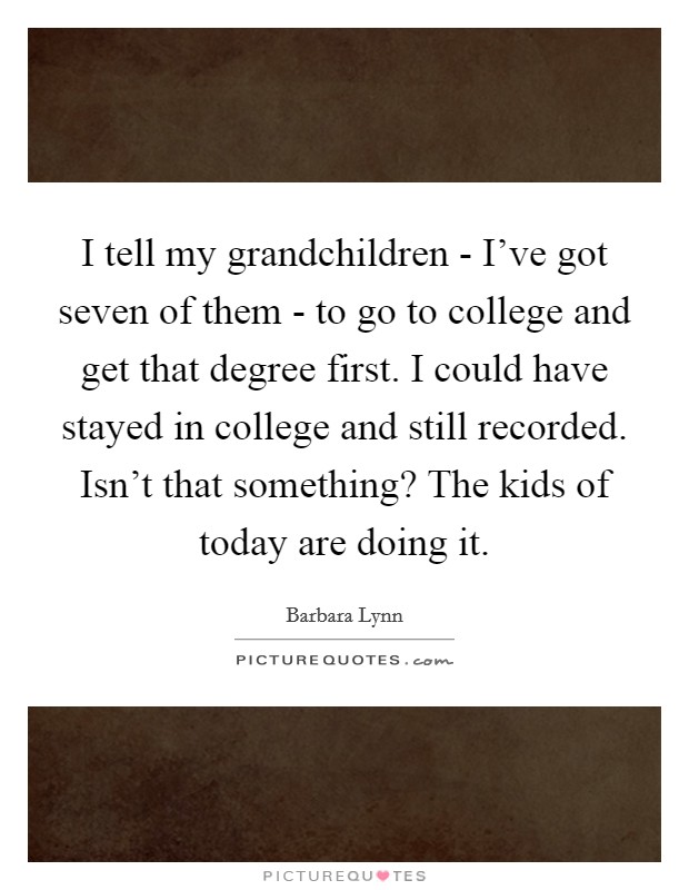 I tell my grandchildren - I've got seven of them - to go to college and get that degree first. I could have stayed in college and still recorded. Isn't that something? The kids of today are doing it. Picture Quote #1