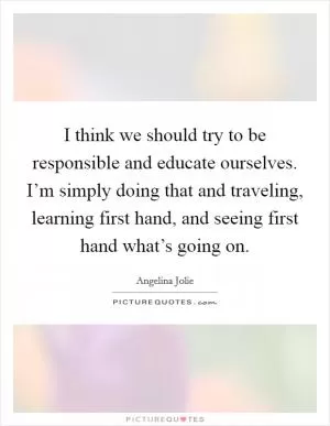 I think we should try to be responsible and educate ourselves. I’m simply doing that and traveling, learning first hand, and seeing first hand what’s going on Picture Quote #1