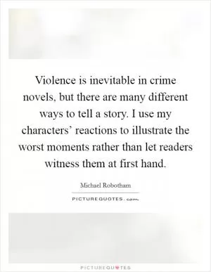 Violence is inevitable in crime novels, but there are many different ways to tell a story. I use my characters’ reactions to illustrate the worst moments rather than let readers witness them at first hand Picture Quote #1