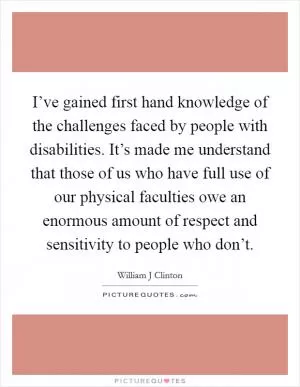 I’ve gained first hand knowledge of the challenges faced by people with disabilities. It’s made me understand that those of us who have full use of our physical faculties owe an enormous amount of respect and sensitivity to people who don’t Picture Quote #1