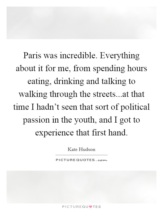 Paris was incredible. Everything about it for me, from spending hours eating, drinking and talking to walking through the streets...at that time I hadn't seen that sort of political passion in the youth, and I got to experience that first hand. Picture Quote #1