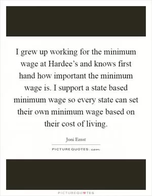 I grew up working for the minimum wage at Hardee’s and knows first hand how important the minimum wage is. I support a state based minimum wage so every state can set their own minimum wage based on their cost of living Picture Quote #1