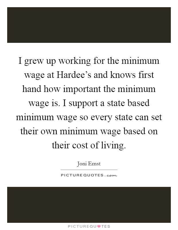 I grew up working for the minimum wage at Hardee's and knows first hand how important the minimum wage is. I support a state based minimum wage so every state can set their own minimum wage based on their cost of living. Picture Quote #1