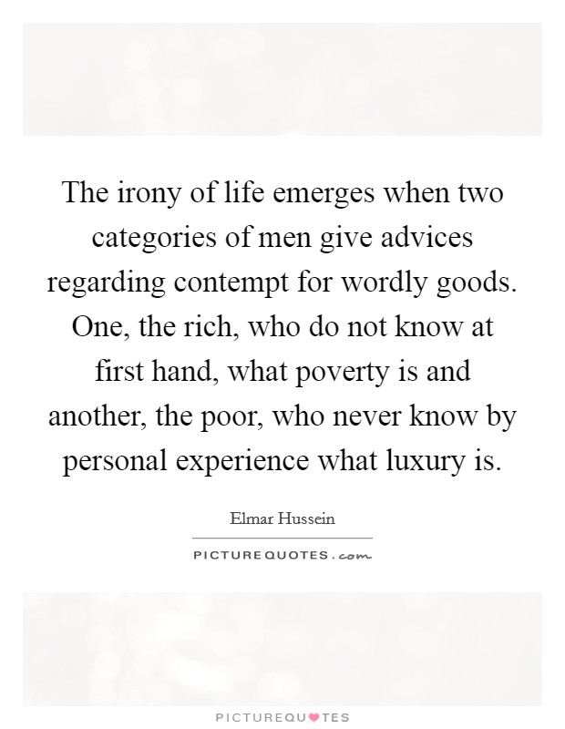 The irony of life emerges when two categories of men give advices regarding contempt for wordly goods. One, the rich, who do not know at first hand, what poverty is and another, the poor, who never know by personal experience what luxury is. Picture Quote #1