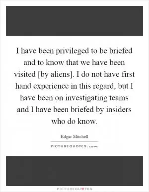 I have been privileged to be briefed and to know that we have been visited [by aliens]. I do not have first hand experience in this regard, but I have been on investigating teams and I have been briefed by insiders who do know Picture Quote #1