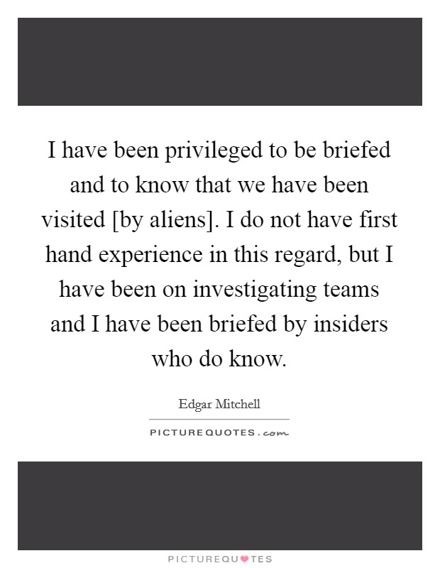 I have been privileged to be briefed and to know that we have been visited [by aliens]. I do not have first hand experience in this regard, but I have been on investigating teams and I have been briefed by insiders who do know. Picture Quote #1