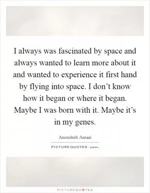 I always was fascinated by space and always wanted to learn more about it and wanted to experience it first hand by flying into space. I don’t know how it began or where it began. Maybe I was born with it. Maybe it’s in my genes Picture Quote #1