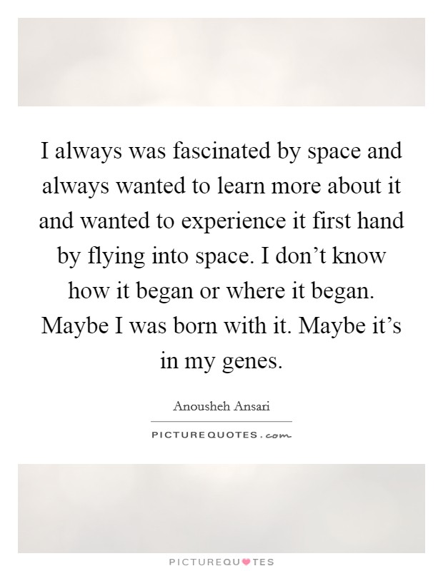 I always was fascinated by space and always wanted to learn more about it and wanted to experience it first hand by flying into space. I don't know how it began or where it began. Maybe I was born with it. Maybe it's in my genes. Picture Quote #1