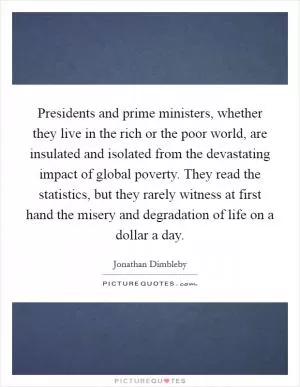 Presidents and prime ministers, whether they live in the rich or the poor world, are insulated and isolated from the devastating impact of global poverty. They read the statistics, but they rarely witness at first hand the misery and degradation of life on a dollar a day Picture Quote #1