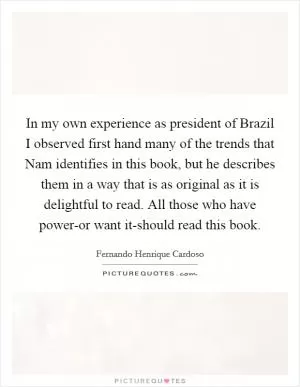 In my own experience as president of Brazil I observed first hand many of the trends that Nam identifies in this book, but he describes them in a way that is as original as it is delightful to read. All those who have power-or want it-should read this book Picture Quote #1