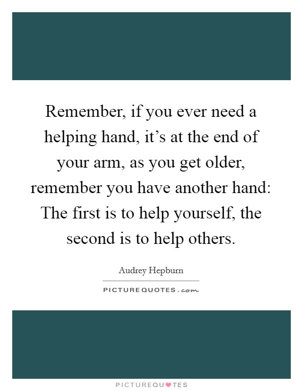 Remember, if you ever need a helping hand, it's at the end of your arm, as you get older, remember you have another hand: The first is to help yourself, the second is to help others. Picture Quote #1