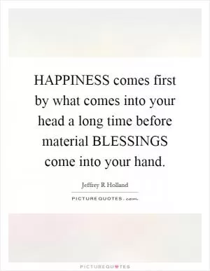 HAPPINESS comes first by what comes into your head a long time before material BLESSINGS come into your hand Picture Quote #1