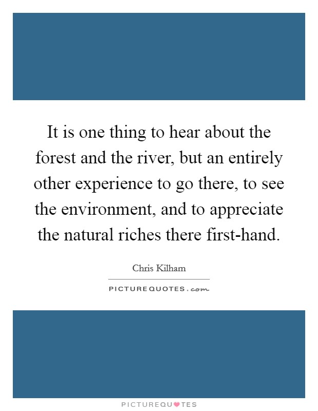 It is one thing to hear about the forest and the river, but an entirely other experience to go there, to see the environment, and to appreciate the natural riches there first-hand. Picture Quote #1