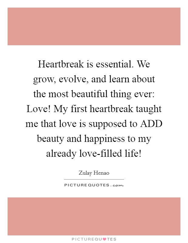 Heartbreak is essential. We grow, evolve, and learn about the most beautiful thing ever: Love! My first heartbreak taught me that love is supposed to ADD beauty and happiness to my already love-filled life! Picture Quote #1