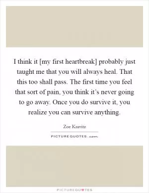 I think it [my first heartbreak] probably just taught me that you will always heal. That this too shall pass. The first time you feel that sort of pain, you think it’s never going to go away. Once you do survive it, you realize you can survive anything Picture Quote #1