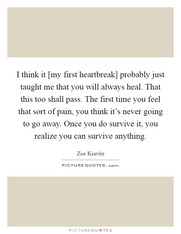 I think it [my first heartbreak] probably just taught me that you will always heal. That this too shall pass. The first time you feel that sort of pain, you think it's never going to go away. Once you do survive it, you realize you can survive anything. Picture Quote #1