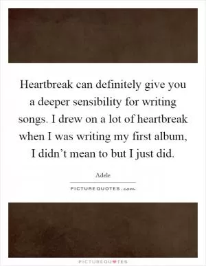 Heartbreak can definitely give you a deeper sensibility for writing songs. I drew on a lot of heartbreak when I was writing my first album, I didn’t mean to but I just did Picture Quote #1