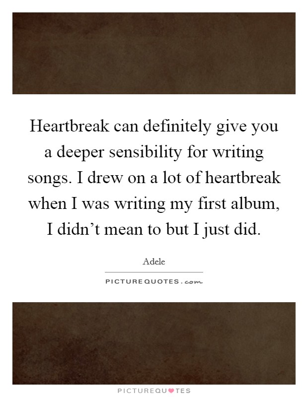 Heartbreak can definitely give you a deeper sensibility for writing songs. I drew on a lot of heartbreak when I was writing my first album, I didn't mean to but I just did. Picture Quote #1