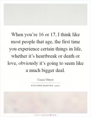 When you’re 16 or 17, I think like most people that age, the first time you experience certain things in life, whether it’s heartbreak or death or love, obviously it’s going to seem like a much bigger deal Picture Quote #1