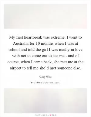 My first heartbreak was extreme. I went to Australia for 10 months when I was at school and told the girl I was madly in love with not to come out to see me - and of course, when I came back, she met me at the airport to tell me she’d met someone else Picture Quote #1