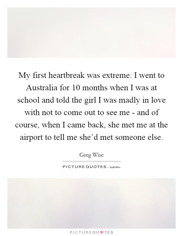 My first heartbreak was extreme. I went to Australia for 10 months when I was at school and told the girl I was madly in love with not to come out to see me - and of course, when I came back, she met me at the airport to tell me she'd met someone else. Picture Quote #1