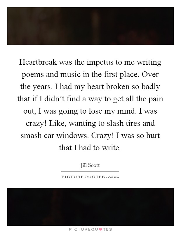 Heartbreak was the impetus to me writing poems and music in the first place. Over the years, I had my heart broken so badly that if I didn't find a way to get all the pain out, I was going to lose my mind. I was crazy! Like, wanting to slash tires and smash car windows. Crazy! I was so hurt that I had to write. Picture Quote #1