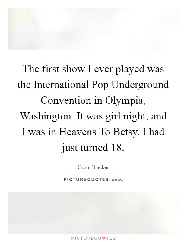 The first show I ever played was the International Pop Underground Convention in Olympia, Washington. It was girl night, and I was in Heavens To Betsy. I had just turned 18 Picture Quote #1