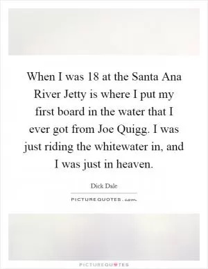 When I was 18 at the Santa Ana River Jetty is where I put my first board in the water that I ever got from Joe Quigg. I was just riding the whitewater in, and I was just in heaven Picture Quote #1