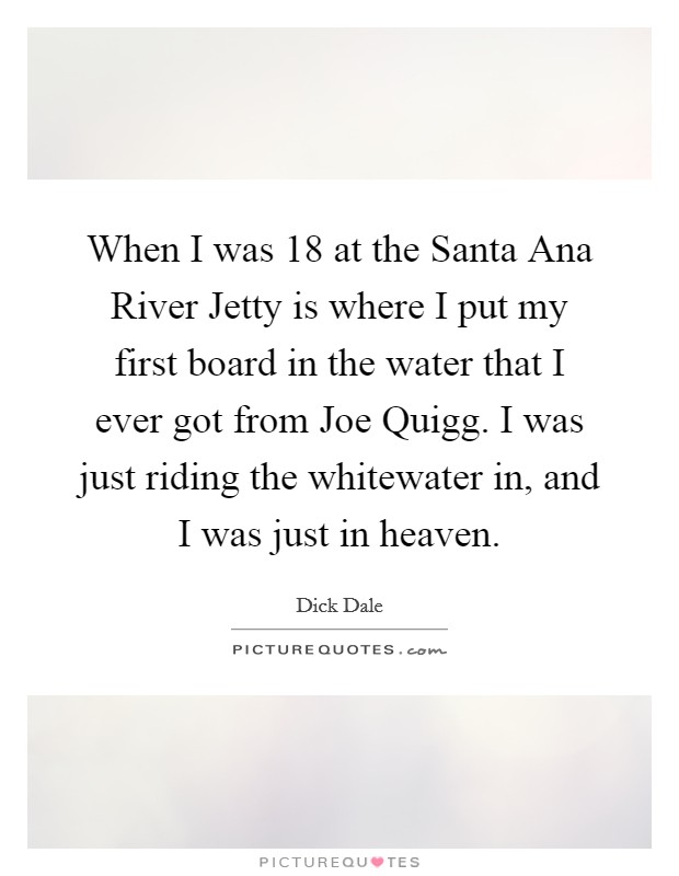 When I was 18 at the Santa Ana River Jetty is where I put my first board in the water that I ever got from Joe Quigg. I was just riding the whitewater in, and I was just in heaven Picture Quote #1