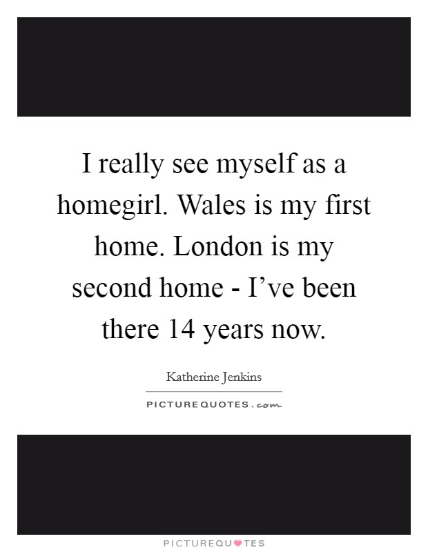 I really see myself as a homegirl. Wales is my first home. London is my second home - I've been there 14 years now. Picture Quote #1