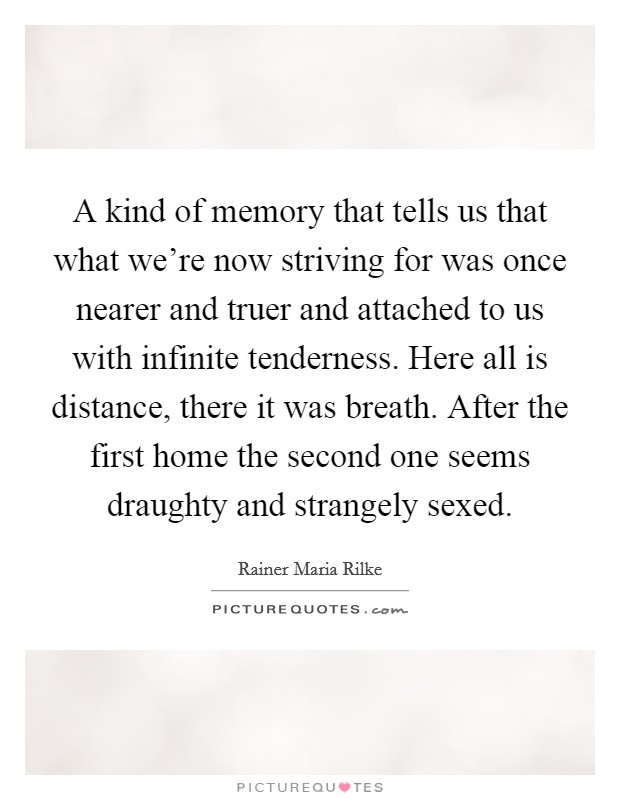 A kind of memory that tells us that what we're now striving for was once nearer and truer and attached to us with infinite tenderness. Here all is distance, there it was breath. After the first home the second one seems draughty and strangely sexed. Picture Quote #1