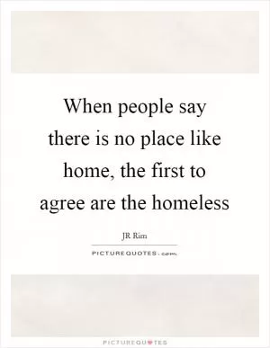 When people say there is no place like home, the first to agree are the homeless Picture Quote #1
