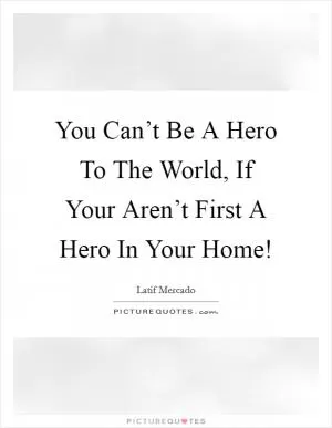 You Can’t Be A Hero To The World, If Your Aren’t First A Hero In Your Home! Picture Quote #1