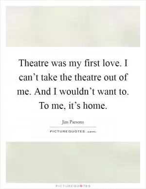 Theatre was my first love. I can’t take the theatre out of me. And I wouldn’t want to. To me, it’s home Picture Quote #1