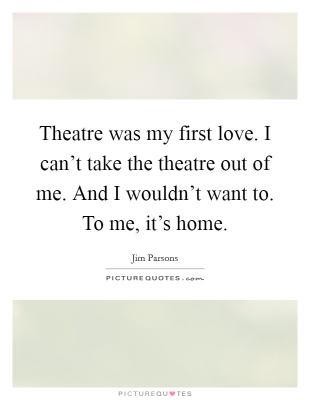 Theatre was my first love. I can't take the theatre out of me. And I wouldn't want to. To me, it's home. Picture Quote #1