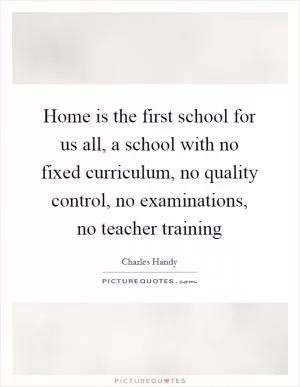 Home is the first school for us all, a school with no fixed curriculum, no quality control, no examinations, no teacher training Picture Quote #1