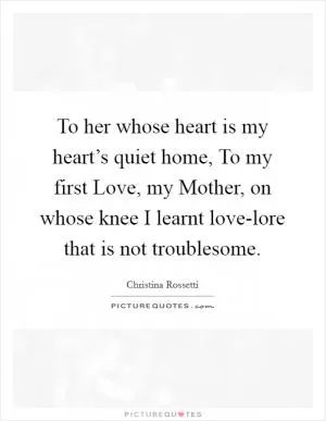 To her whose heart is my heart’s quiet home, To my first Love, my Mother, on whose knee I learnt love-lore that is not troublesome Picture Quote #1