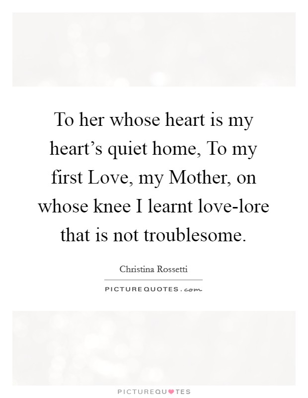 To her whose heart is my heart's quiet home, To my first Love, my Mother, on whose knee I learnt love-lore that is not troublesome. Picture Quote #1