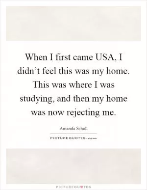 When I first came USA, I didn’t feel this was my home. This was where I was studying, and then my home was now rejecting me Picture Quote #1