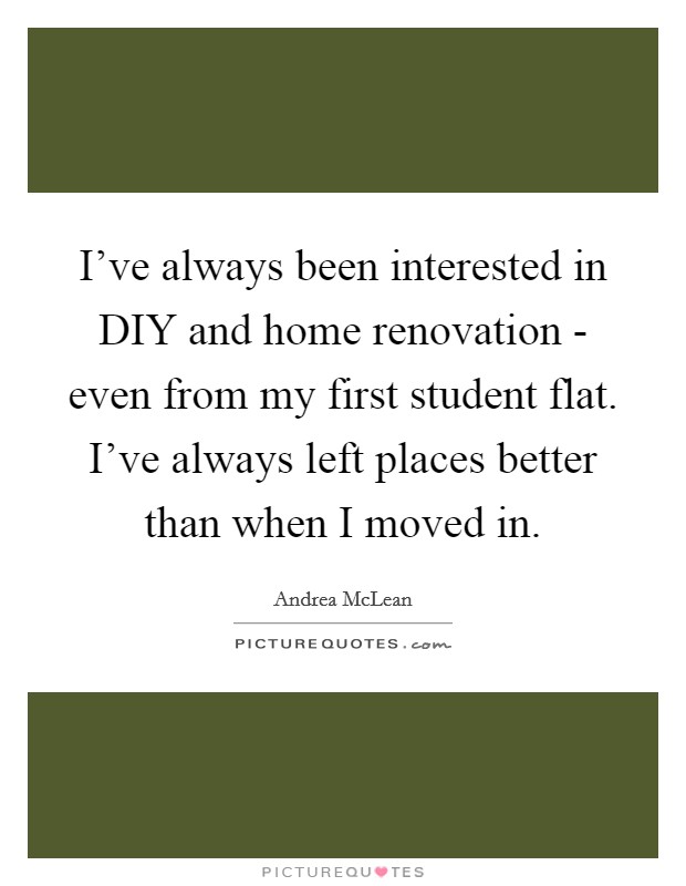 I've always been interested in DIY and home renovation - even from my first student flat. I've always left places better than when I moved in. Picture Quote #1
