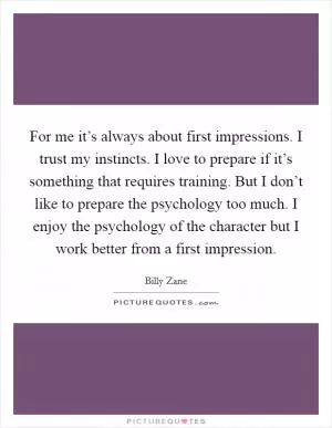 For me it’s always about first impressions. I trust my instincts. I love to prepare if it’s something that requires training. But I don’t like to prepare the psychology too much. I enjoy the psychology of the character but I work better from a first impression Picture Quote #1