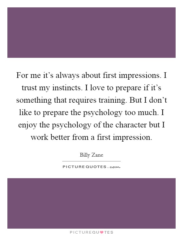 For me it's always about first impressions. I trust my instincts. I love to prepare if it's something that requires training. But I don't like to prepare the psychology too much. I enjoy the psychology of the character but I work better from a first impression. Picture Quote #1
