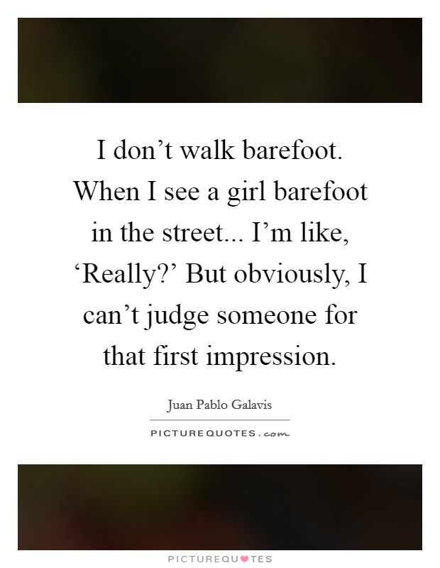 I don't walk barefoot. When I see a girl barefoot in the street... I'm like, ‘Really?' But obviously, I can't judge someone for that first impression. Picture Quote #1