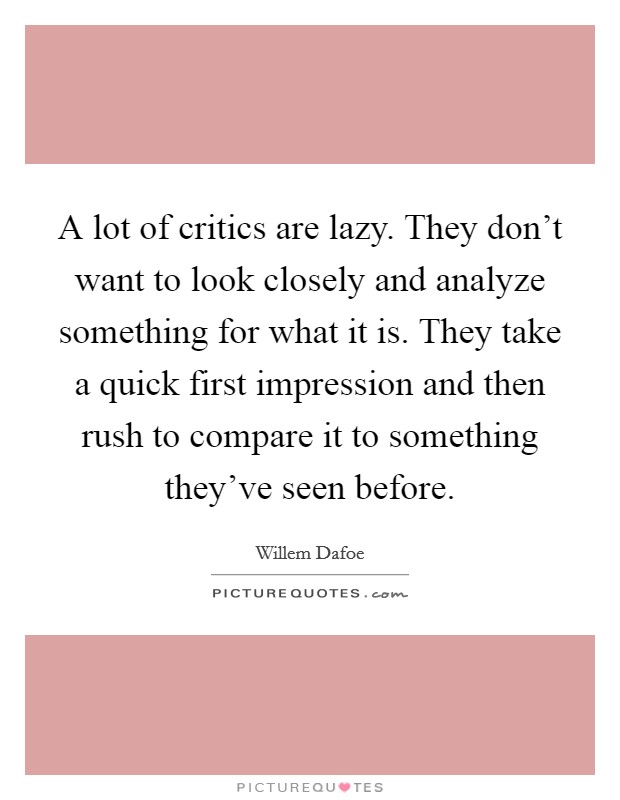 A lot of critics are lazy. They don't want to look closely and analyze something for what it is. They take a quick first impression and then rush to compare it to something they've seen before. Picture Quote #1