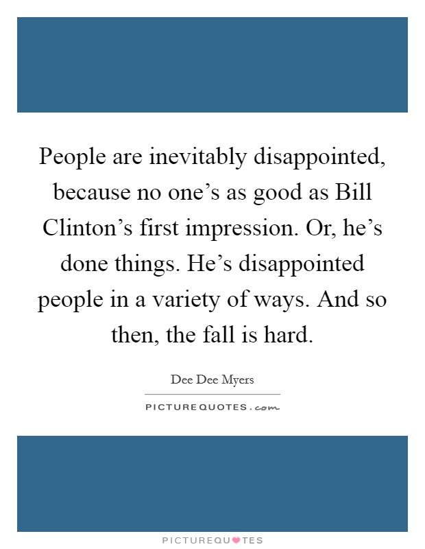 People are inevitably disappointed, because no one's as good as Bill Clinton's first impression. Or, he's done things. He's disappointed people in a variety of ways. And so then, the fall is hard. Picture Quote #1