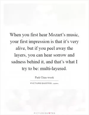 When you first hear Mozart’s music, your first impression is that it’s very alive, but if you peel away the layers, you can hear sorrow and sadness behind it, and that’s what I try to be: multi-layered Picture Quote #1